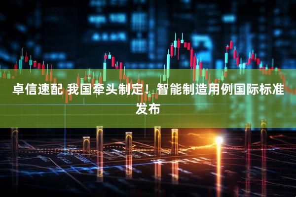 卓信速配 我国牵头制定！智能制造用例国际标准发布