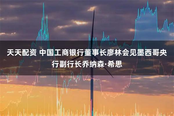 天天配资 中国工商银行董事长廖林会见墨西哥央行副行长乔纳森·希思