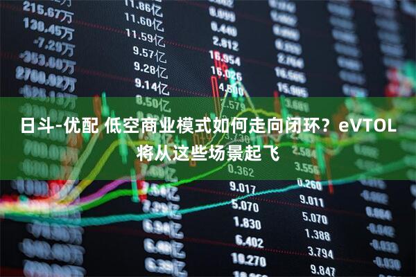 日斗-优配 低空商业模式如何走向闭环？eVTOL将从这些场景起飞