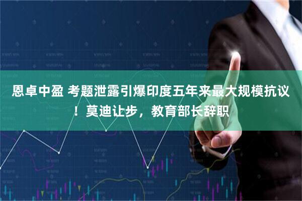 恩卓中盈 考题泄露引爆印度五年来最大规模抗议！莫迪让步，教育部长辞职