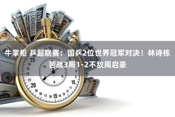 牛掌柜 乒超联赛：国乒2位世界冠军对决！林诗栋苦战3局1-2不敌周启豪